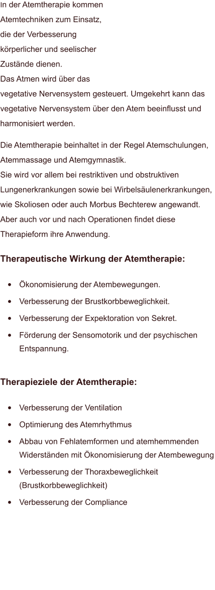 In der Atemtherapie kommen Atemtechniken zum Einsatz, die der Verbesserung körperlicher und seelischer Zustände dienen.Das Atmen wird über das vegetative Nervensystem gesteuert. Umgekehrt kann das vegetative Nervensystem über den Atem beeinflusst und harmonisiert werden. Die Atemtherapie beinhaltet in der Regel Atemschulungen, Atemmassage und Atemgymnastik. Sie wird vor allem bei restriktiven und obstruktiven Lungenerkrankungen sowie bei Wirbelsäulenerkrankungen, wie Skoliosen oder auch Morbus Bechterew angewandt. Aber auch vor und nach Operationen findet diese Therapieform ihre Anwendung. Therapeutische Wirkung der Atemtherapie:  •	Ökonomisierung der Atembewegungen. •	Verbesserung der Brustkorbbeweglichkeit. •	Verbesserung der Expektoration von Sekret. •	Förderung der Sensomotorik und der psychischen Entspannung. Therapieziele der Atemtherapie:  •	Verbesserung der Ventilation •	Optimierung des Atemrhythmus •	Abbau von Fehlatemformen und atemhemmenden Widerständen mit Ökonomisierung der Atembewegung •	Verbesserung der Thoraxbeweglichkeit (Brustkorbbeweglichkeit) •	Verbesserung der Compliance